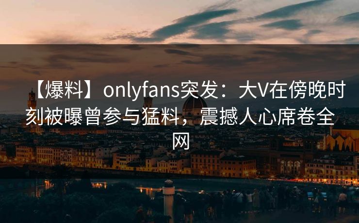 【爆料】onlyfans突发：大V在傍晚时刻被曝曾参与猛料，震撼人心席卷全网