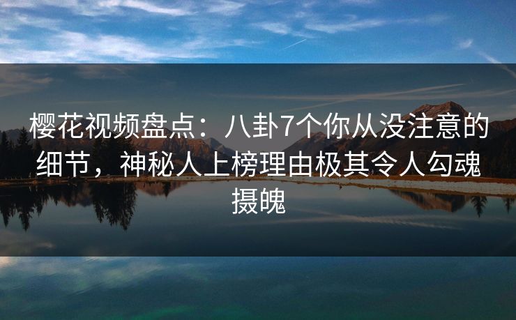 樱花视频盘点：八卦7个你从没注意的细节，神秘人上榜理由极其令人勾魂摄魄