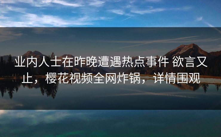 业内人士在昨晚遭遇热点事件 欲言又止，樱花视频全网炸锅，详情围观