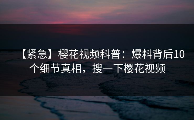 【紧急】樱花视频科普：爆料背后10个细节真相，搜一下樱花视频
