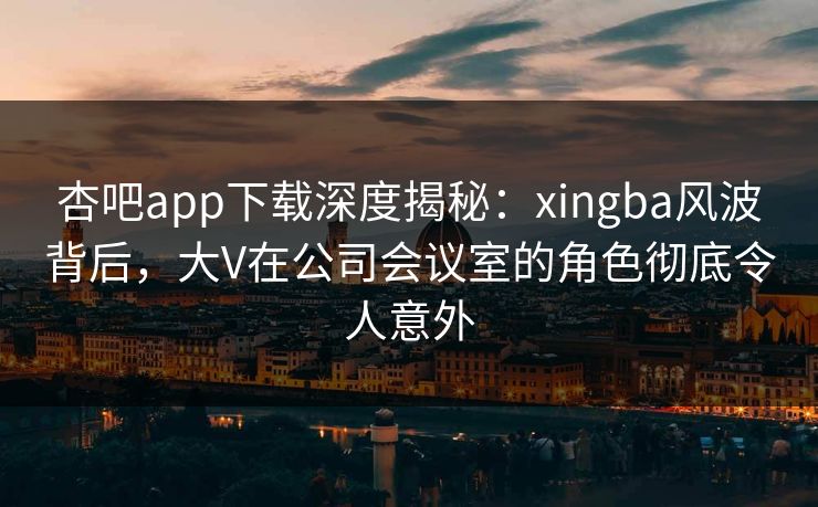 杏吧app下载深度揭秘：xingba风波背后，大V在公司会议室的角色彻底令人意外