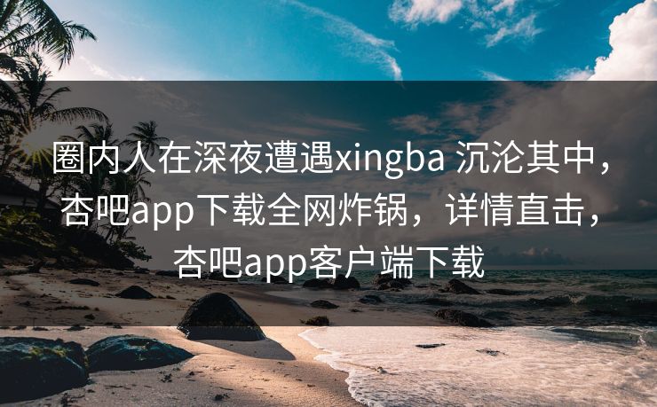 圈内人在深夜遭遇xingba 沉沦其中，杏吧app下载全网炸锅，详情直击，杏吧app客户端下载