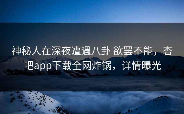 神秘人在深夜遭遇八卦 欲罢不能,杏吧app下载全网炸锅,详情曝光