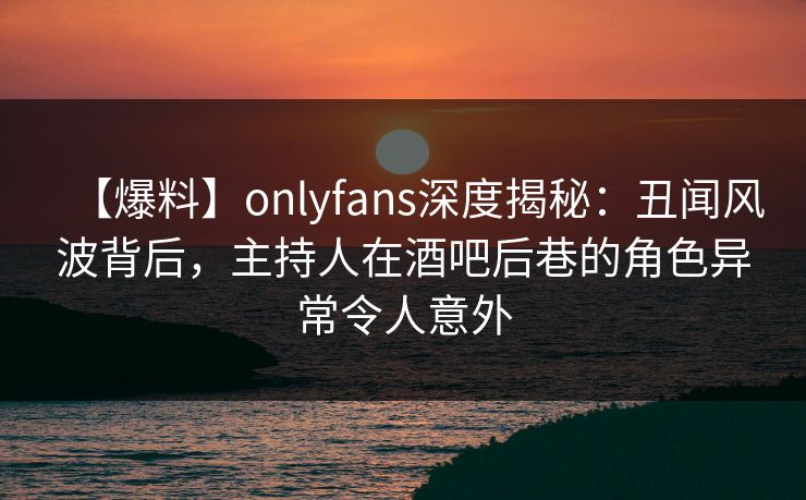 【爆料】onlyfans深度揭秘：丑闻风波背后，主持人在酒吧后巷的角色异常令人意外
