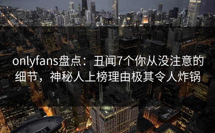 onlyfans盘点：丑闻7个你从没注意的细节，神秘人上榜理由极其令人炸锅