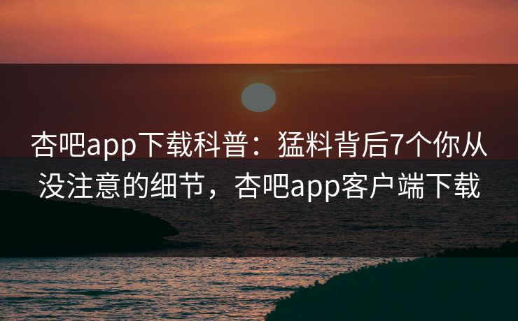 杏吧app下载科普：猛料背后7个你从没注意的细节，杏吧app客户端下载