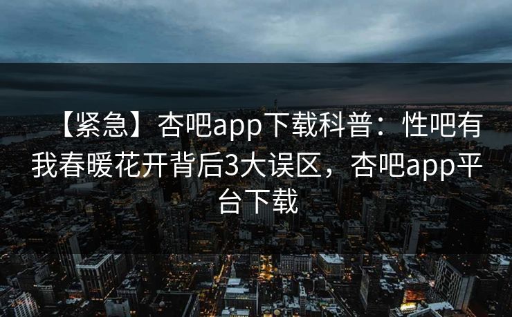【紧急】杏吧app下载科普：性吧有我春暖花开背后3大误区，杏吧app平台下载