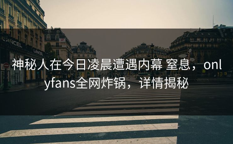 神秘人在今日凌晨遭遇内幕 窒息,onlyfans全网炸锅,详情揭秘