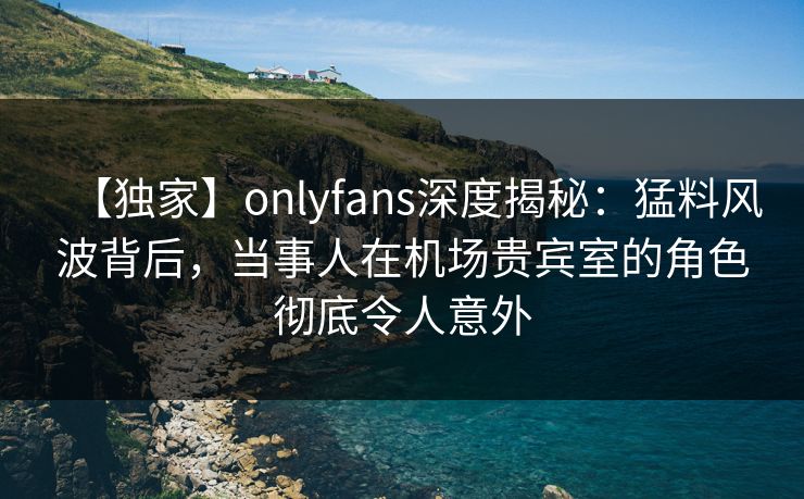 【独家】onlyfans深度揭秘：猛料风波背后，当事人在机场贵宾室的角色彻底令人意外
