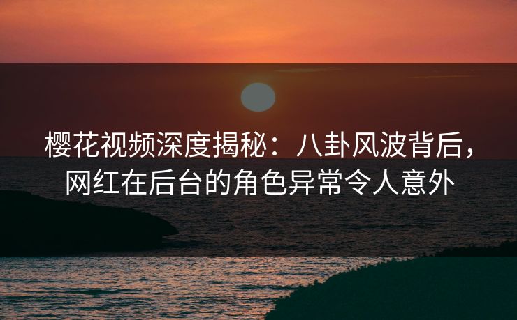 樱花视频深度揭秘:八卦风波背后,网红在后台的角色异常令人意外
