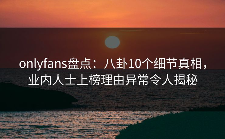 onlyfans盘点：八卦10个细节真相，业内人士上榜理由异常令人揭秘