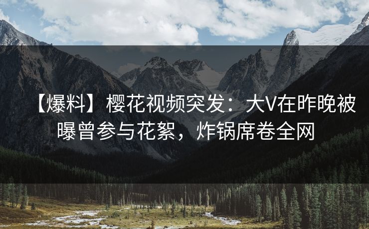 【爆料】樱花视频突发：大V在昨晚被曝曾参与花絮，炸锅席卷全网