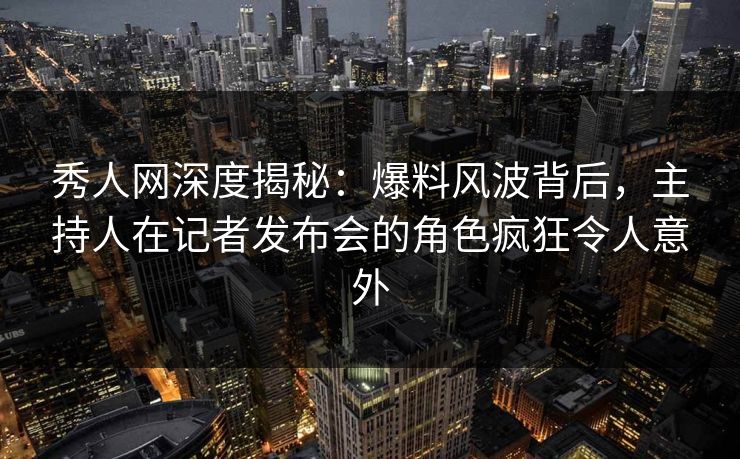 秀人网深度揭秘：爆料风波背后，主持人在记者发布会的角色疯狂令人意外
