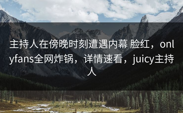 主持人在傍晚时刻遭遇内幕 脸红,onlyfans全网炸锅,详情速看,juicy主持人