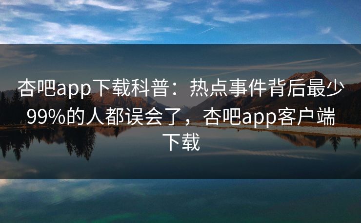 杏吧app下载科普:热点事件背后最少99%的人都误会了,杏吧app客户端下载