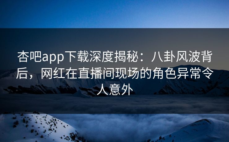 杏吧app下载深度揭秘：八卦风波背后，网红在直播间现场的角色异常令人意外