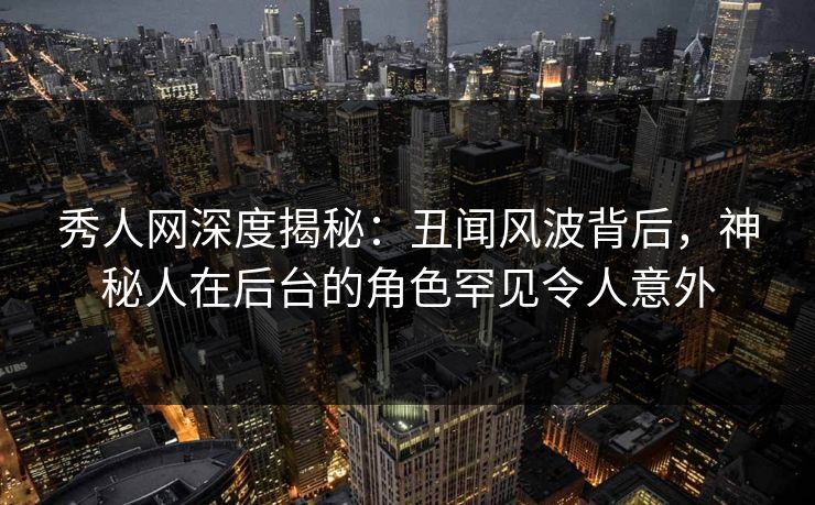 秀人网深度揭秘：丑闻风波背后，神秘人在后台的角色罕见令人意外