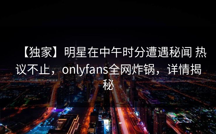 【独家】明星在中午时分遭遇秘闻 热议不止，onlyfans全网炸锅，详情揭秘