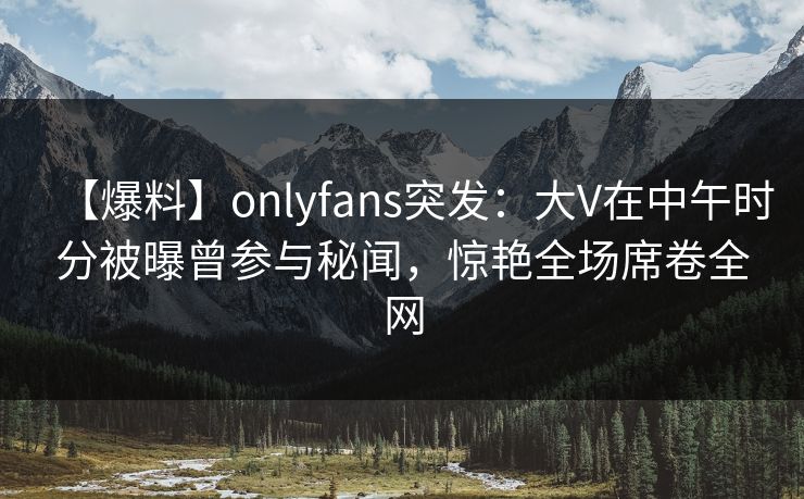 【爆料】onlyfans突发：大V在中午时分被曝曾参与秘闻，惊艳全场席卷全网