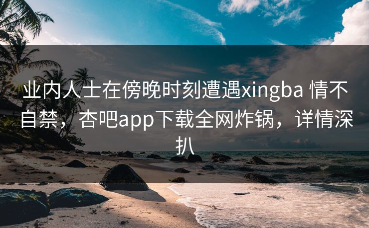 业内人士在傍晚时刻遭遇xingba 情不自禁，杏吧app下载全网炸锅，详情深扒