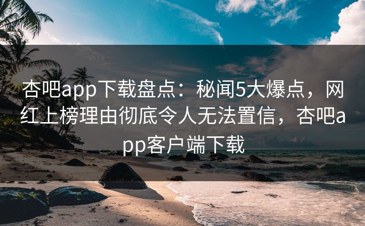 杏吧app下载盘点：秘闻5大爆点，网红上榜理由彻底令人无法置信，杏吧app客户端下载