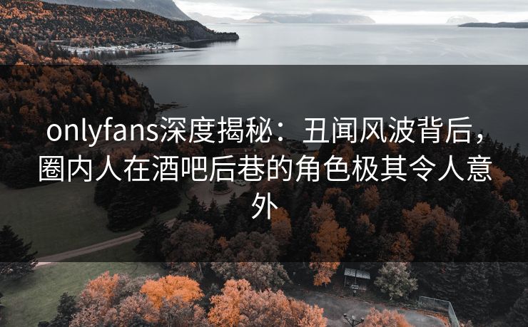 onlyfans深度揭秘:丑闻风波背后,圈内人在酒吧后巷的角色极其令人意外