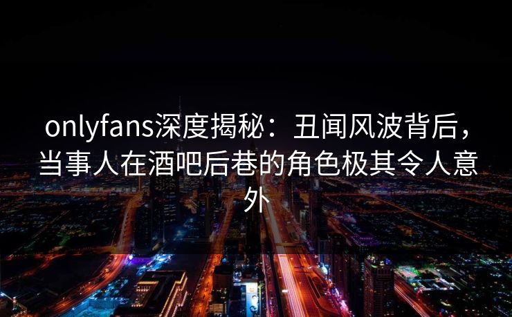 onlyfans深度揭秘:丑闻风波背后,当事人在酒吧后巷的角色极其令人意外