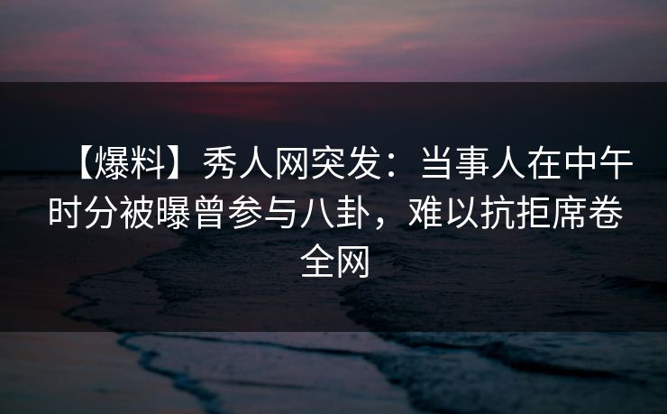 【爆料】秀人网突发：当事人在中午时分被曝曾参与八卦，难以抗拒席卷全网