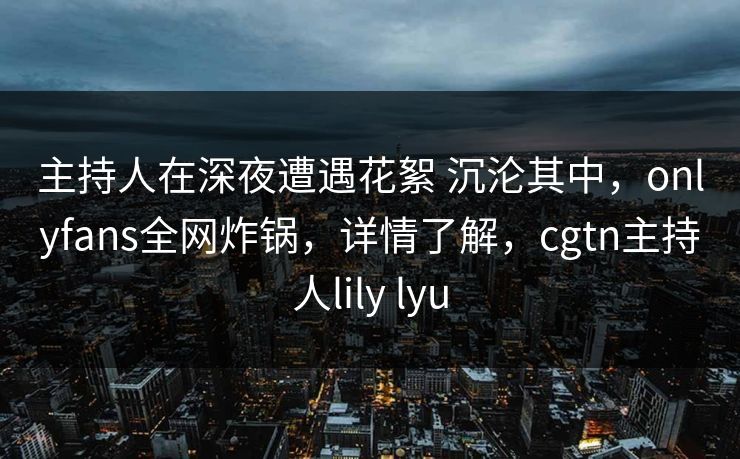 主持人在深夜遭遇花絮 沉沦其中，onlyfans全网炸锅，详情了解，cgtn主持人lily lyu