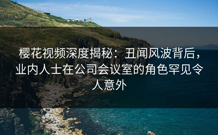 樱花视频深度揭秘:丑闻风波背后,业内人士在公司会议室的角色罕见令人意外