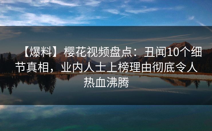 【爆料】樱花视频盘点：丑闻10个细节真相，业内人士上榜理由彻底令人热血沸腾