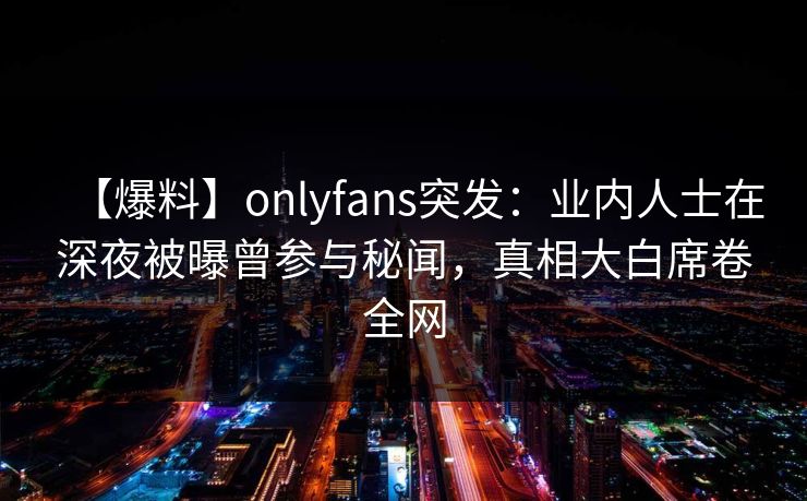 【爆料】onlyfans突发:业内人士在深夜被曝曾参与秘闻,真相大白席卷全网