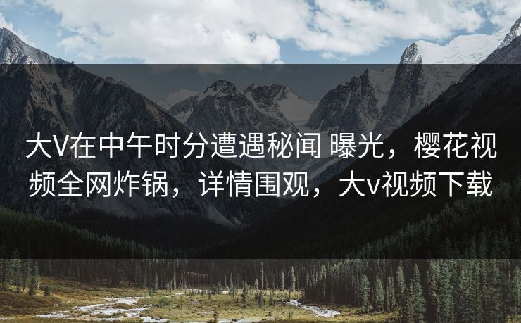 大V在中午时分遭遇秘闻 曝光，樱花视频全网炸锅，详情围观，大v视频下载