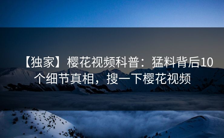 【独家】樱花视频科普：猛料背后10个细节真相，搜一下樱花视频