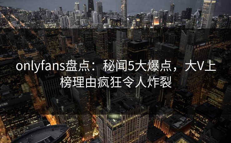 onlyfans盘点:秘闻5大爆点,大V上榜理由疯狂令人炸裂