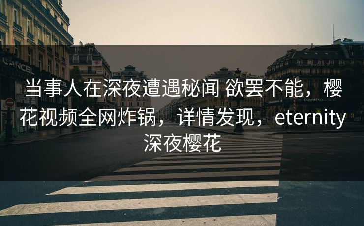 当事人在深夜遭遇秘闻 欲罢不能，樱花视频全网炸锅，详情发现，eternity深夜樱花