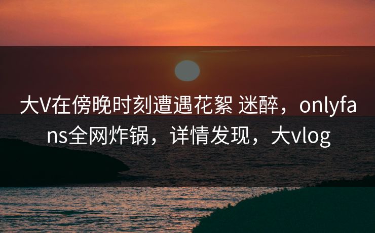大V在傍晚时刻遭遇花絮 迷醉,onlyfans全网炸锅,详情发现,大vlog