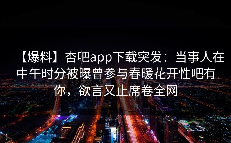 【爆料】杏吧app下载突发：当事人在中午时分被曝曾参与春暖花开性吧有你，欲言又止席卷全网