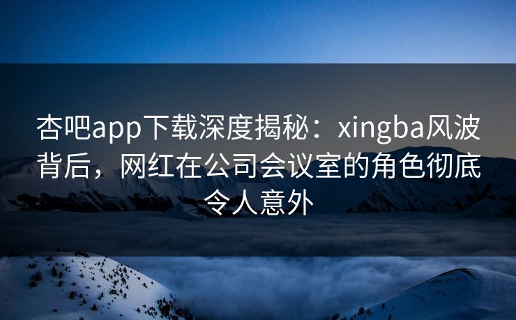 杏吧app下载深度揭秘:xingba风波背后,网红在公司会议室的角色彻底令人意外