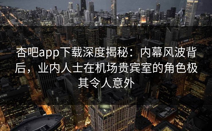 杏吧app下载深度揭秘：内幕风波背后，业内人士在机场贵宾室的角色极其令人意外
