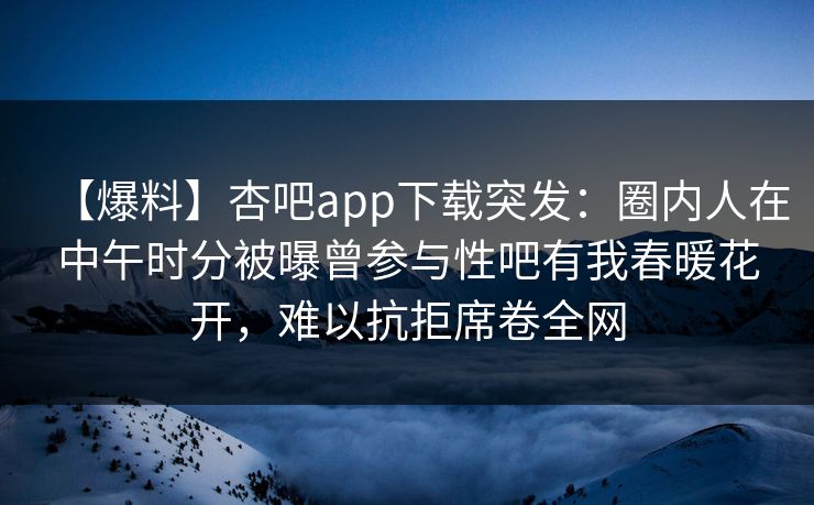 【爆料】杏吧app下载突发：圈内人在中午时分被曝曾参与性吧有我春暖花开，难以抗拒席卷全网
