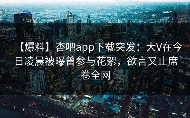 【爆料】杏吧app下载突发：大V在今日凌晨被曝曾参与花絮，欲言又止席卷全网