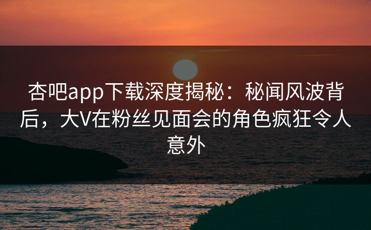 杏吧app下载深度揭秘：秘闻风波背后，大V在粉丝见面会的角色疯狂令人意外