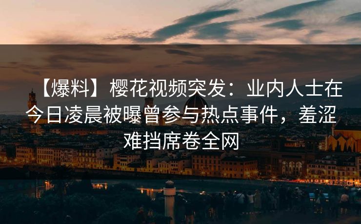 【爆料】樱花视频突发：业内人士在今日凌晨被曝曾参与热点事件，羞涩难挡席卷全网
