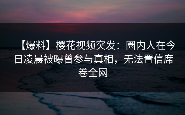【爆料】樱花视频突发：圈内人在今日凌晨被曝曾参与真相，无法置信席卷全网