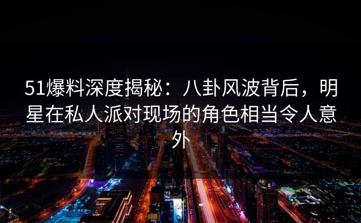 51爆料深度揭秘:八卦风波背后,明星在私人派对现场的角色相当令人意外
