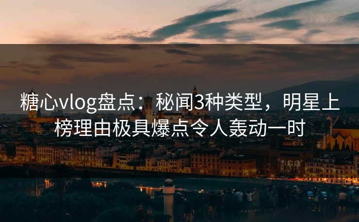 糖心vlog盘点:秘闻3种类型,明星上榜理由极具爆点令人轰动一时