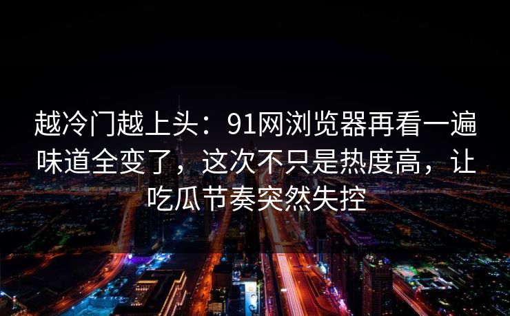 越冷门越上头：91网浏览器再看一遍味道全变了，这次不只是热度高，让吃瓜节奏突然失控