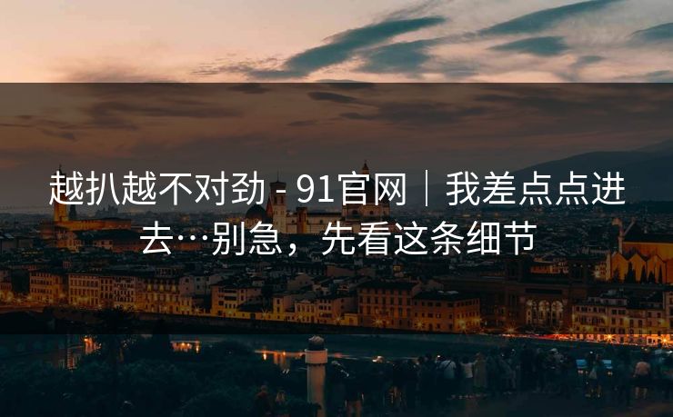越扒越不对劲 - 91官网|我差点点进去…别急,先看这条细节
