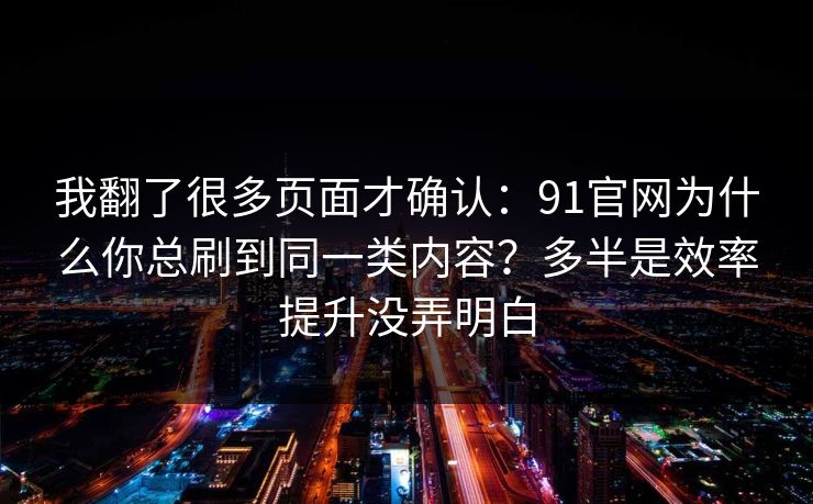 我翻了很多页面才确认：91官网为什么你总刷到同一类内容？多半是效率提升没弄明白